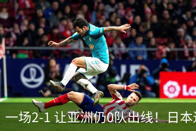 一场2-1 让亚洲仍0队出线！日本进退两难：放水不遇巴西 也要碰法国