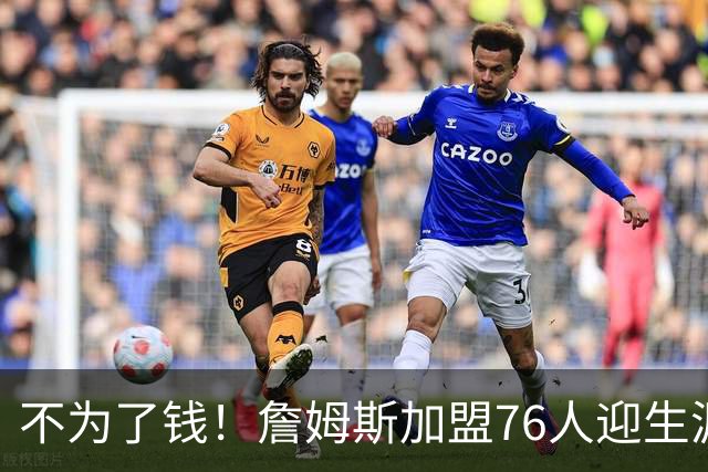 不为了钱！詹姆斯加盟76人迎生涯最低薪资 新赛季年薪388万