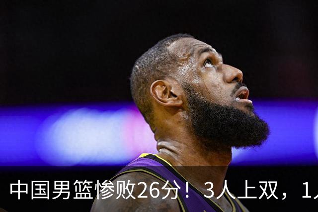 中国男篮惨败26分！3人上双，1人正负值-36堪称灾难级，体能太差