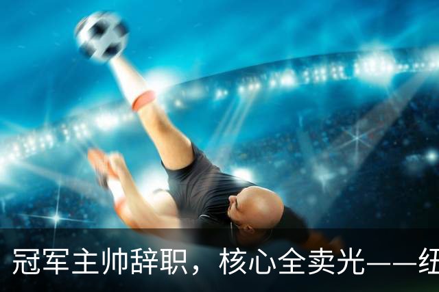 冠军主帅辞职，核心全卖光——纽卡180天从巅峰到废墟