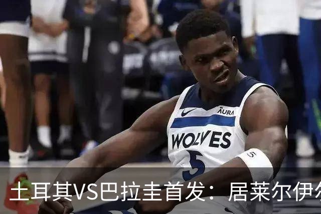 土耳其VS巴拉圭首发：居莱尔伊尔迪兹先发 恰10出战