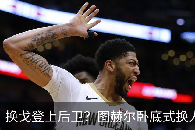 换戈登上后卫？图赫尔卧底式换人作茧自缚 5后卫遭打脸