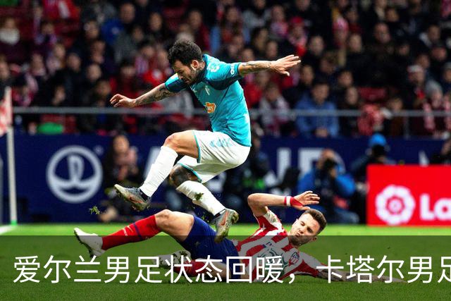 爱尔兰男足状态回暖，卡塔尔男足需为世界杯热身