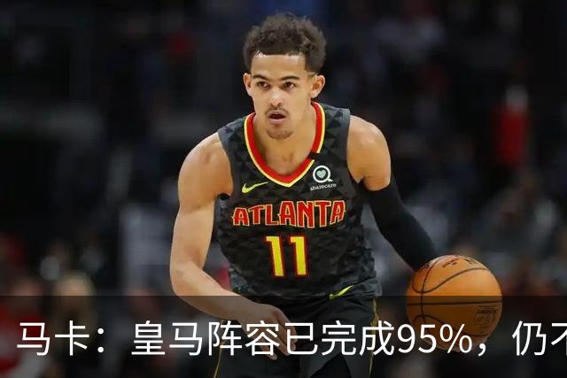 马卡：皇马阵容已完成95%，仍不排除再引援